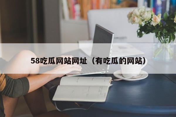 58吃瓜网站网址(有吃瓜的网站)