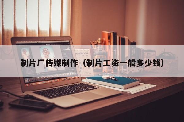 制片厂传媒制作(制片工资一般多少钱)