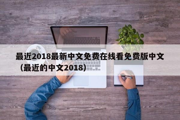 最近2018最新中文免费在线看免费版中文(最近的中文2018)