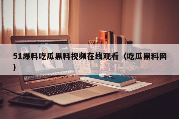 51爆料吃瓜黑料视频在线观看(吃瓜黑料网)