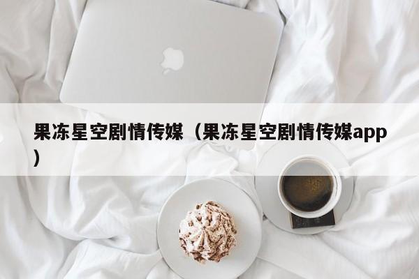 果冻星空剧情传媒(果冻星空剧情传媒app)