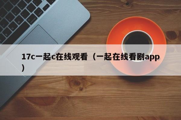 17c一起c在线观看(一起在线看剧app)