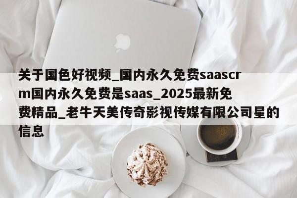 关于国色好视频_国内永久免费saascrm国内永久免费是saas_2025最新免费精品_老牛天美传奇影视传媒有限公司星的信息